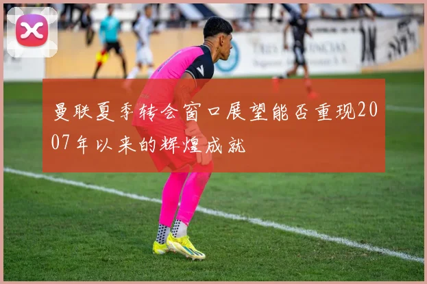 曼联夏季转会窗口展望能否重现2007年以来的辉煌成就