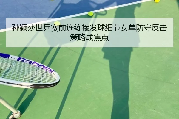 孙颖莎世乒赛前连练接发球细节女单防守反击策略成焦点